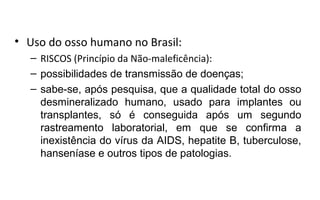 • Uso do osso humano no Brasil:
  – RISCOS (Princípio da Não-maleficência):
  – possibilidades de transmissão de doenças;
  – sabe-se, após pesquisa, que a qualidade total do osso
    desmineralizado humano, usado para implantes ou
    transplantes, só é conseguida após um segundo
    rastreamento laboratorial, em que se confirma a
    inexistência do vírus da AIDS, hepatite B, tuberculose,
    hanseníase e outros tipos de patologias.
 