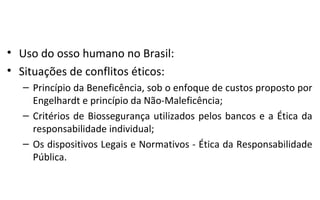 • Uso do osso humano no Brasil:
• Situações de conflitos éticos:
   – Princípio da Beneficência, sob o enfoque de custos proposto por
     Engelhardt e princípio da Não-Maleficência;
   – Critérios de Biossegurança utilizados pelos bancos e a Ética da
     responsabilidade individual;
   – Os dispositivos Legais e Normativos - Ética da Responsabilidade
     Pública.
 