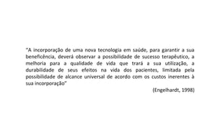 “A incorporação de uma nova tecnologia em saúde, para garantir a sua
beneficência, deverá observar a possibilidade de sucesso terapêutico, a
melhoria para a qualidade de vida que trará a sua utilização, a
durabilidade de seus efeitos na vida dos pacientes, limitada pela
possibilidade de alcance universal de acordo com os custos inerentes à
sua incorporação”
                                                     (Engelhardt, 1998)
 