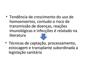 • Tendência de crescimento do uso de
  homoenxertos, contudo o risco de
  transmissão de doenças, reações
  imunológicas e infecções é relatado na
  literatura
• Técnicas de captação, processamento,
  estocagem e transplante subordinada a
  legislação sanitária
 