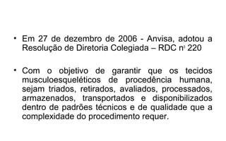 • Em 27 de dezembro de 2006 - Anvisa, adotou a
  Resolução de Diretoria Colegiada – RDC no 220

• Com o objetivo de garantir que os tecidos
  musculoesqueléticos de procedência humana,
  sejam triados, retirados, avaliados, processados,
  armazenados, transportados e disponibilizados
  dentro de padrões técnicos e de qualidade que a
  complexidade do procedimento requer.
 