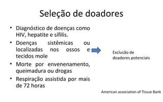 Seleção de doadores
• Diagnóstico de doenças como
  HIV, hepatite e sífilis.
• Doenças      sistêmicas   ou
  localizadas nos ossos e               Exclusão de
  tecidos mole                          doadores potenciais
• Morte por envenenamento,
  queimadura ou drogas
• Respiração assistida por mais
  de 72 horas
                                  American association of Tissue Bank
 