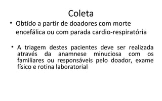 Coleta
• Obtido a partir de doadores com morte
  encefálica ou com parada cardio-respiratória

• A triagem destes pacientes deve ser realizada
  através da anamnese minuciosa com os
  familiares ou responsáveis pelo doador, exame
  físico e rotina laboratorial
 