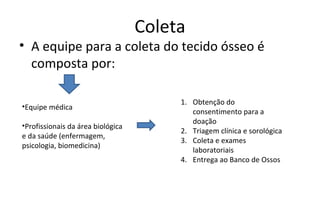 Coleta
• A equipe para a coleta do tecido ósseo é
  composta por:

                                        1. Obtenção do
•Equipe médica
                                           consentimento para a
                                           doação
•Profissionais da área biológica
                                        2. Triagem clínica e sorológica
e da saúde (enfermagem,
                                        3. Coleta e exames
psicologia, biomedicina)
                                           laboratoriais
                                        4. Entrega ao Banco de Ossos
 