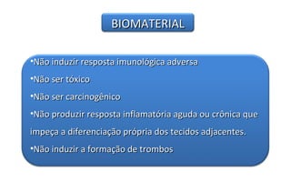 BIOMATERIAL

•Não induzir resposta imunológica adversa
•Não ser tóxico
•Não ser carcinogênico
•Não produzir resposta inflamatória aguda ou crônica que
impeça a diferenciação própria dos tecidos adjacentes.
•Não induzir a formação de trombos
 