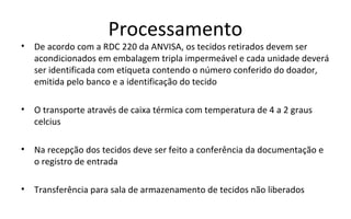 Processamento
•   De acordo com a RDC 220 da ANVISA, os tecidos retirados devem ser
    acondicionados em embalagem tripla impermeável e cada unidade deverá
    ser identificada com etiqueta contendo o número conferido do doador,
    emitida pelo banco e a identificação do tecido

•   O transporte através de caixa térmica com temperatura de 4 a 2 graus
    celcius

•   Na recepção dos tecidos deve ser feito a conferência da documentação e
    o registro de entrada

•   Transferência para sala de armazenamento de tecidos não liberados
 