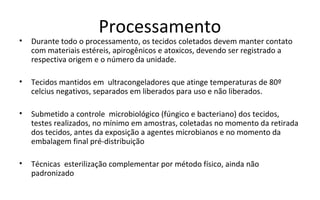 Processamento
•   Durante todo o processamento, os tecidos coletados devem manter contato
    com materiais estéreis, apirogênicos e atoxicos, devendo ser registrado a
    respectiva origem e o número da unidade.

•   Tecidos mantidos em ultracongeladores que atinge temperaturas de 80º
    celcius negativos, separados em liberados para uso e não liberados.

•   Submetido a controle microbiológico (fúngico e bacteriano) dos tecidos,
    testes realizados, no mínimo em amostras, coletadas no momento da retirada
    dos tecidos, antes da exposição a agentes microbianos e no momento da
    embalagem final pré-distribuição

•   Técnicas esterilização complementar por método físico, ainda não
    padronizado
 