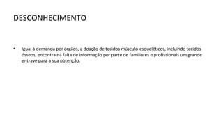 DESCONHECIMENTO


•   Igual à demanda por órgãos, a doação de tecidos músculo-esqueléticos, incluindo tecidos
    ósseos, encontra na falta de informação por parte de familiares e profissionais um grande
    entrave para a sua obtenção.
 