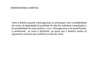 BIOSSEGURANÇA x BIOÉTICA




Tanto a Bioética quanto a Biossegurança se preocupam com a probabilidade
dos riscos, de degradação da qualidade de vida dos indivíduos e populações e
da aceitabilidade de novas práticas , mas a Biossegurança o faz quantificando
e ponderando os riscos e benefícios, ao passo que a Bioética analisa os
argumentos racionais que justificam ou não tais riscos.
 