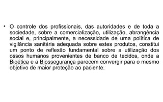 • O controle dos profissionais, das autoridades e de toda a
  sociedade, sobre a comercialização, utilização, abrangência
  social e, principalmente, a necessidade de uma política de
  vigilância sanitária adequada sobre estes produtos, constitui
  um ponto de reflexão fundamental sobre a utilização dos
  ossos humanos provenientes de banco de tecidos, onde a
  Bioética e a Biossegurança parecem convergir para o mesmo
  objetivo de maior proteção ao paciente.
 