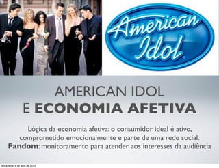 AMERICAN IDOL
E ECONOMIA AFETIVA
Lógica da economia afetiva: o consumidor ideal é ativo,
comprometido emocionalmente e parte de uma rede social.
Fandom: monitoramento para atender aos interesses da audiência
terça-feira, 9 de abril de 2013

 