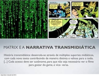 MATRIX E A NARRATIVA TRANSMIDIÁTICA
História transmidiática: desenrola-se através de múltiplos suportes midiáticos,
com cada novo texto contribuindo de maneira distinta e valiosa para o todo.
[...] Cada acesso deve ser autônomo, para que não seja necessário ver o ﬁlme
para gostar do game, e vice- versa.

terça-feira, 9 de abril de 2013

 