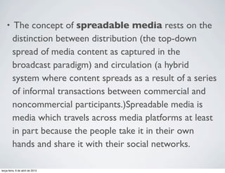 •

The concept of spreadable media rests on the
distinction between distribution (the top-down
spread of media content as captured in the
broadcast paradigm) and circulation (a hybrid
system where content spreads as a result of a series
of informal transactions between commercial and
noncommercial participants.)Spreadable media is
media which travels across media platforms at least
in part because the people take it in their own
hands and share it with their social networks.

terça-feira, 9 de abril de 2013

 