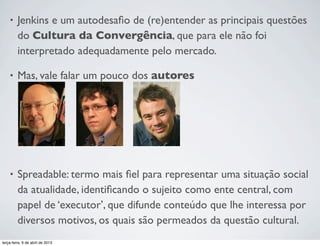 •

Jenkins e um autodesaﬁo de (re)entender as principais questões
do Cultura da Convergência, que para ele não foi
interpretado adequadamente pelo mercado.

•

Mas, vale falar um pouco dos autores

•

Spreadable: termo mais ﬁel para representar uma situação social
da atualidade, identiﬁcando o sujeito como ente central, com
papel de ‘executor’, que difunde conteúdo que lhe interessa por
diversos motivos, os quais são permeados da questão cultural.

terça-feira, 9 de abril de 2013

 