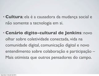 • Cultura: ela

é a causadora da mudança social e
não somente a tecnologia em si.

• Cenário

digito-cultural de Jenkins: novo
olhar sobre coletividade conectada, vida na
comunidade digital, comunicação digital e novo
entendimento sobre colaboração e participação –
Mais otimista que outros pensadores do campo.

terça-feira, 9 de abril de 2013

 