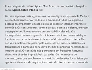 •

O estrategista de mídias digitais, Mike Arauz, em comentários blogados
sobre Spreadable Media diz:

•

Um dos aspectos mais signiﬁcativos do paradigma de Spreadable Media é
o reconhecimento, envolvendo até, a função individual do sujeito, as
pessoas desempenham um papel ativo ao repassar ideias, mensagens e
conteúdo. Os consumidores, tanto individual quanto o coletivo, exercem
um papel especíﬁco no modelo de spreadability: eles não são
impregnados com mensagens da mídia, eles selecionam o material que
lhes interessa, a partir da matriz de conteúdo de mídia em oferta. Eles
não vão simplesmente passar pelo conteúdo de maneira estática, eles
transformam o conteúdo para servir melhor as próprias necessidades e
imagem social. O conteúdo não permanece em fronteiras ﬁxas, mas
circula em direções imprevisíveis, baseadas não no produto do
momento, mas que envolvem uma multidão de decisões locais feitas por
agentes autônomos de negociação através de diversos espaços culturais.

terça-feira, 9 de abril de 2013

 