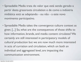 •

Spreadable Media trata do valor que está sendo gerado a
partir desta grassroots circulation e de como a indústria
midiática está se adaptando - ou não - a este novo
movimento participativo.

•

Spreadable Media takes the convergence culture context as
given. [...] So, what are the consequences of those shifts to
how information, brands, and media content circulates? We
certainly are still interested in participatory models of
cultural production but we are now much more interested
in acts of curration and circulation, which on both an
individual and aggregated level, are impacting the
communication environment.

terça-feira, 9 de abril de 2013

 