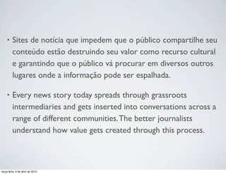 •

Sites de notícia que impedem que o público compartilhe seu
conteúdo estão destruindo seu valor como recurso cultural
e garantindo que o público vá procurar em diversos outros
lugares onde a informação pode ser espalhada.

•

Every news story today spreads through grassroots
intermediaries and gets inserted into conversations across a
range of different communities. The better journalists
understand how value gets created through this process.

terça-feira, 9 de abril de 2013

 