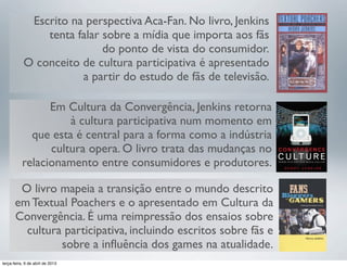 Escrito na perspectiva Aca-Fan. No livro, Jenkins
tenta falar sobre a mídia que importa aos fãs
do ponto de vista do consumidor.
O conceito de cultura participativa é apresentado
a partir do estudo de fãs de televisão.
Em Cultura da Convergência, Jenkins retorna
à cultura participativa num momento em
que esta é central para a forma como a indústria
cultura opera. O livro trata das mudanças no
relacionamento entre consumidores e produtores.
O livro mapeia a transição entre o mundo descrito
em Textual Poachers e o apresentado em Cultura da
Convergência. É uma reimpressão dos ensaios sobre
cultura participativa, incluindo escritos sobre fãs e
sobre a inﬂuência dos games na atualidade.
terça-feira, 9 de abril de 2013

 