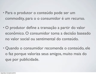 •

Para o produtor o conteúdo pode ser um
commodity, para o o consumidor é um recurso.

•

O produtor deﬁne a transação a partir do valor
econômico. O consumidor toma a decisão baseado
no valor social ou sentimental do conteúdo.

•

Quando o consumidor recomenda o conteúdo, ele
o faz porque valoriza seus amigos, muito mais do
que por publicidade.

terça-feira, 9 de abril de 2013

 