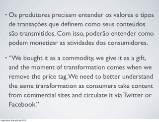 •

Os produtores precisam entender os valores e tipos
de transações que deﬁnem como seus conteúdos
são transmitidos. Com isso, poderão entender como
podem monetizar as atividades dos consumidores.

•

“We bought it as a commodity, we give it as a gift,
and the moment of transformation comes when we
remove the price tag. We need to better understand
the same transformation as consumers take content
from commercial sites and circulate it via Twitter or
Facebook.”

terça-feira, 9 de abril de 2013

 