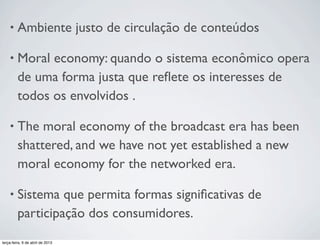 •

Ambiente justo de circulação de conteúdos

•

Moral economy: quando o sistema econômico opera
de uma forma justa que reﬂete os interesses de
todos os envolvidos .

•

The moral economy of the broadcast era has been
shattered, and we have not yet established a new
moral economy for the networked era.

•

Sistema que permita formas signiﬁcativas de
participação dos consumidores.

terça-feira, 9 de abril de 2013

 