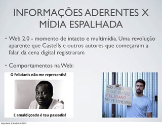 INFORMAÇÕES ADERENTES X
MÍDIA ESPALHADA
•

Web 2.0 - momento de intacto e multimídia. Uma revolução
aparente que Castells e outros autores que começaram a
falar da cena digital registraram 

•

Comportamentos na Web:

terça-feira, 9 de abril de 2013

 