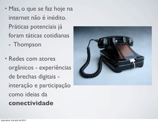 •

Mas, o que se faz hoje na
internet não é inédito.
Práticas potenciais já
foram táticas cotidianas
-  Thompson

•

Redes com atores
orgânicos - experiências
de brechas digitais interação e participação
como ideias da
conectividade

terça-feira, 9 de abril de 2013

 