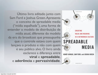 Último livro editado junto com
Sam Ford e Joshua Green. Apresenta
o conceito de spreadable media
(“mídia espalhada”), uma forma de
entender o modelo de distribuição de
mídia atual, diferente do modelo
da era do broadcast que pressupunha
que o controle estava com quem
lançava o produto e não com quem
é seu público alvo. O livro ainda
esclarece a diferença entre
viral e spreadable,
e aderência e pervasividade.

terça-feira, 9 de abril de 2013

 