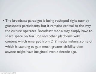 •

The broadcast paradigm is being reshaped right now by
grassroots participants, but it remains central to the way
the culture operates. Broadcast media may simply have to
share space on YouTube and other platforms with
content which emerged from DIY media makers, some of
which is starting to gain much greater visibility than
anyone might have imagined even a decade ago.

terça-feira, 9 de abril de 2013

 