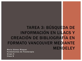 María Gómez Risquet
Fundamentos de Fisioterapia
Grupo 5
Clase B
TAREA 3: BÚSQUEDA DE
INFORMACIÓN EN LILACS Y
CREACIÓN DE BIBLIOGRAFÍA EN
FORMATO VANCOUVER MEDIANTE
MENDELEY
 