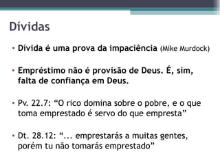 Dívidas Dívida é uma prova da impaciência  (Mike Murdock) Empréstimo não é provisão de Deus. É, sim, falta de confiança em Deus. Pv. 22.7: “O rico domina sobre o pobre, e o que toma emprestado é servo do que empresta” Dt. 28.12: “... emprestarás a muitas gentes, porém tu não tomarás emprestado” 