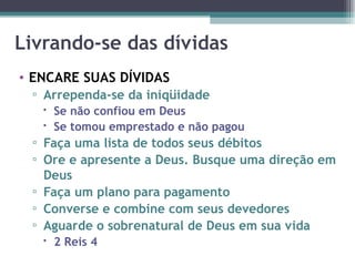 Livrando-se das dívidas ENCARE SUAS DÍVIDAS Arrependa-se da iniqüidade Se não confiou em Deus Se tomou emprestado e não pagou Faça uma lista de todos seus débitos Ore e apresente a Deus. Busque uma direção em Deus Faça um plano para pagamento Converse e combine com seus devedores Aguarde o sobrenatural de Deus em sua vida 2 Reis 4 