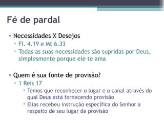 Fé de pardal Necessidades X Desejos Fl. 4.19 e Mt 6.33 Todas as suas necessidades são supridas por Deus, simplesmente porque ele te ama Quem é sua fonte de provisão? 1 Reis 17 Temos que reconhecer o lugar e o canal através do qual Deus está fornecendo provisão Elias recebeu instrução específica do Senhor a respeito de seu lugar de provisão 