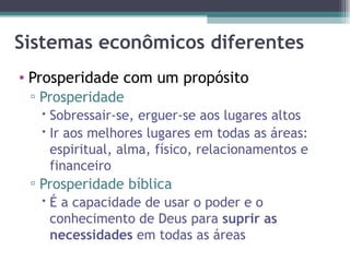 Sistemas econômicos diferentes Prosperidade com um propósito Prosperidade Sobressair-se, erguer-se aos lugares altos Ir aos melhores lugares em todas as áreas: espiritual, alma, físico, relacionamentos e financeiro Prosperidade bíblica É a capacidade de usar o poder e o conhecimento de Deus para  suprir as necessidades  em todas as áreas 