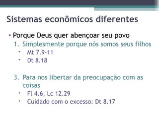 Sistemas econômicos diferentes Porque Deus quer abençoar seu povo Simplesmente porque nós somos seus filhos Mt 7.9-11 Dt 8.18 Para nos libertar da preocupação com as coisas Fl 4.6, Lc 12.29 Cuidado com o excesso: Dt 8.17 