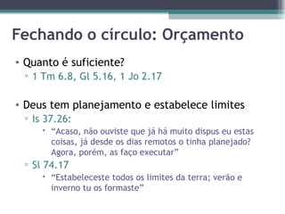 Fechando o círculo: Orçamento Quanto é suficiente? 1 Tm 6.8, Gl 5.16, 1 Jo 2.17  Deus tem planejamento e estabelece limites Is 37.26: “ Acaso, não ouviste que já há muito dispus eu estas coisas, já desde os dias remotos o tinha planejado? Agora, porém, as faço executar” Sl 74.17 “ Estabeleceste todos os limites da terra; verão e inverno tu os formaste” 