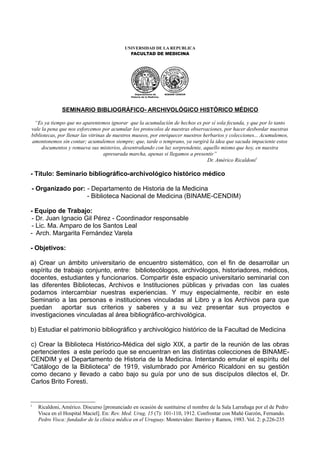 UNIVERSIDAD DE LA REPUBLICA
                                             FACULTAD DE MEDICINA




                                                 Departamento de        BINAME-CENDIM
                                              Historia de la Medicina




              SEMINARIO BIBLIOGRÁFICO- ARCHIVOLÓGICO HISTÓRICO MÉDICO

 “Es ya tiempo que no aparentemos ignorar que la acumulación de hechos es por sí sola fecunda, y que por lo tanto
vale la pena que nos esforcemos por acumular los protocolos de nuestras observaciones, por hacer desbordar nuestras
bibliotecas, por llenar las vitrinas de nuestros museos, por enriquecer nuestros herbarios y colecciones... Acumulemos,
amontonemos sin contar; acumulemos siempre; que, tarde o temprano, ya surgirá la idea que sacuda impaciente estos
     documentos y remueva sus misterios, desentrañando con luz sorprendente, aquello mismo que hoy, en nuestra
                                   apresurada marcha, apenas si llegamos a presentir”
                                                                                   Dr. Américo Ricaldoni1

- Título: Seminario bibliográfico-archivológico histórico médico

- Organizado por: - Departamento de Historia de la Medicina
                  - Biblioteca Nacional de Medicina (BINAME-CENDIM)

- Equipo de Trabajo:
 - Dr. Juan Ignacio Gil Pérez - Coordinador responsable
 - Lic. Ma. Amparo de los Santos Leal
- Arch. Margarita Fernández Varela

- Objetivos:

a) Crear un ámbito universitario de encuentro sistemático, con el fin de desarrollar un
espíritu de trabajo conjunto, entre: bibliotecólogos, archivólogos, historiadores, médicos,
docentes, estudiantes y funcionarios. Compartir éste espacio universitario seminarial con
las diferentes Bibliotecas, Archivos e Instituciones públicas y privadas con las cuales
podamos intercambiar nuestras experiencias. Y muy especialmente, recibir en este
Seminario a las personas e instituciones vinculadas al Libro y a los Archivos para que
puedan aportar sus criterios y saberes y a su vez presentar sus proyectos e
investigaciones vinculadas al área bibliográfico-archivológica.

b) Estudiar el patrimonio bibliográfico y archivológico histórico de la Facultad de Medicina

c) Crear la Biblioteca Histórico-Médica del siglo XIX, a partir de la reunión de las obras
pertencientes a este período que se encuentran en las distintas colecciones de BINAME-
CENDIM y el Departamento de Historia de la Medicina. Intentando emular el espíritu del
“Catálogo de la Biblioteca“ de 1919, vislumbrado por Américo Ricaldoni en su gestión
como decano y llevado a cabo bajo su guía por uno de sus discípulos dilectos el, Dr.
Carlos Brito Foresti.


1
    Ricaldoni, Américo. Discurso [pronunciado en ocasión de sustituirse el nombre de la Sala Larrañaga por el de Pedro
    Visca en el Hospital Maciel]. En: Rev. Med. Urug, 15 (7): 101-110, 1912. Confrontar con Mañé Garzón, Fernando.
    Pedro Visca: fundador de la clínica médica en el Uruguay. Montevideo: Barriro y Ramos, 1983. Vol. 2: p.226-235
 