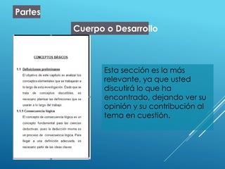 Partes
Cuerpo o Desarrollo
Esta sección es la más
relevante, ya que usted
discutirá lo que ha
encontrado, dejando ver su
opinión y su contribución al
tema en cuestión.
 