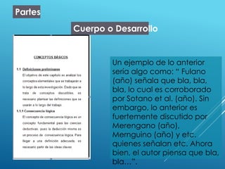 Partes
Cuerpo o Desarrollo
Un ejemplo de lo anterior
sería algo como: “ Fulano
(año) señala que bla, bla,
bla, lo cual es corroborado
por Sotano et al. (año). Sin
embargo, lo anterior es
fuertemente discutido por
Merengano (año),
Mernguino (año) y etc.
quienes señalan etc. Ahora
bien, el autor piensa que bla,
bla…”.
 