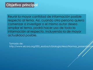 Objetivo principal
Reunir la mayor cantidad de información posible
respecto al tema. Así, cuando otra persona quiera
comenzar a investigar o el mismo autor desea
ampliar el tema, podrá hacer uso de toda la
información al respecto, incluyendo la de mayor
actualidad posible.
Tomado de:
http://www.elcora.org/005_esobach/biologia/4eso/Normas_presentacion.
 