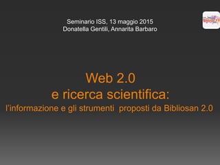 Web 2.0
e ricerca scientifica:
l’informazione e gli strumenti proposti da Bibliosan 2.0
Seminario ISS, 13 maggio 2015
Donatella Gentili, Annarita Barbaro
 