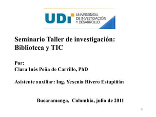 Seminario Taller de investigación: Biblioteca y TIC Por:  Clara Inés Peña de Carrillo, PhD Asistente auxiliar: Ing. Yexenia Rivero Estupiñán Bucaramanga,  Colombia, julio de 2011 1 