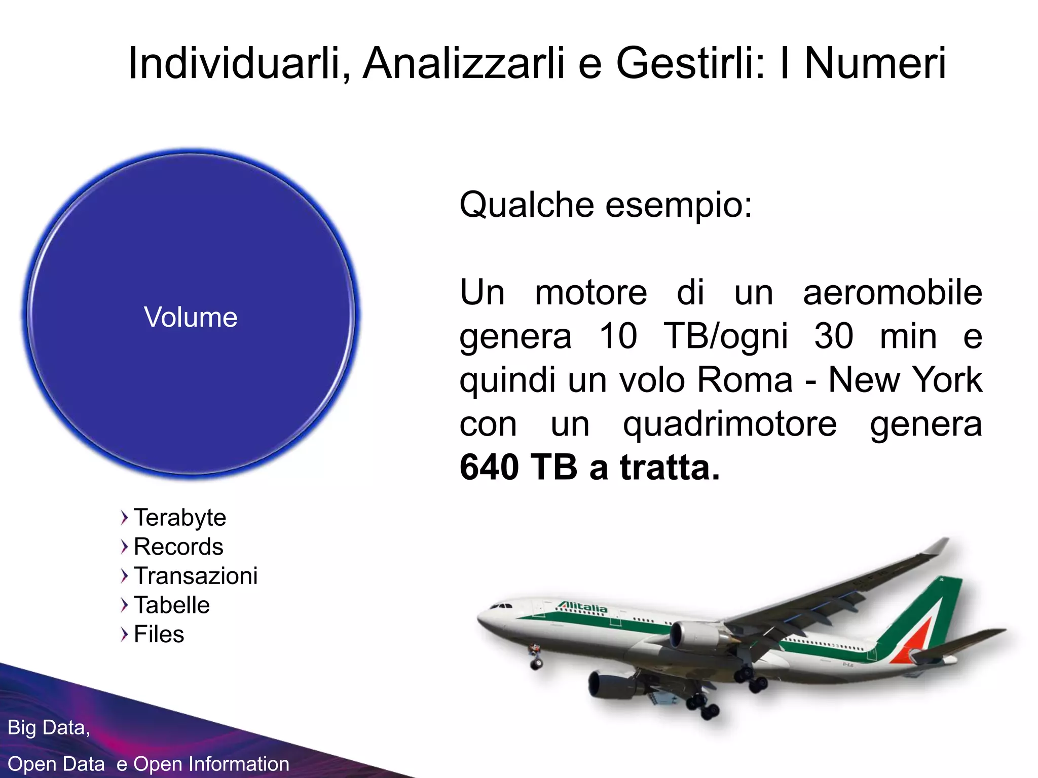 Big Data,
Open Data e Open Information
Qualche esempio:
Un motore di un aeromobile
genera 10 TB/ogni 30 min e
quindi un volo Roma - New York
con un quadrimotore genera
640 TB a tratta.
Terabyte
Records
Transazioni
Tabelle
Files
Individuarli, Analizzarli e Gestirli: I Numeri
Volume
 