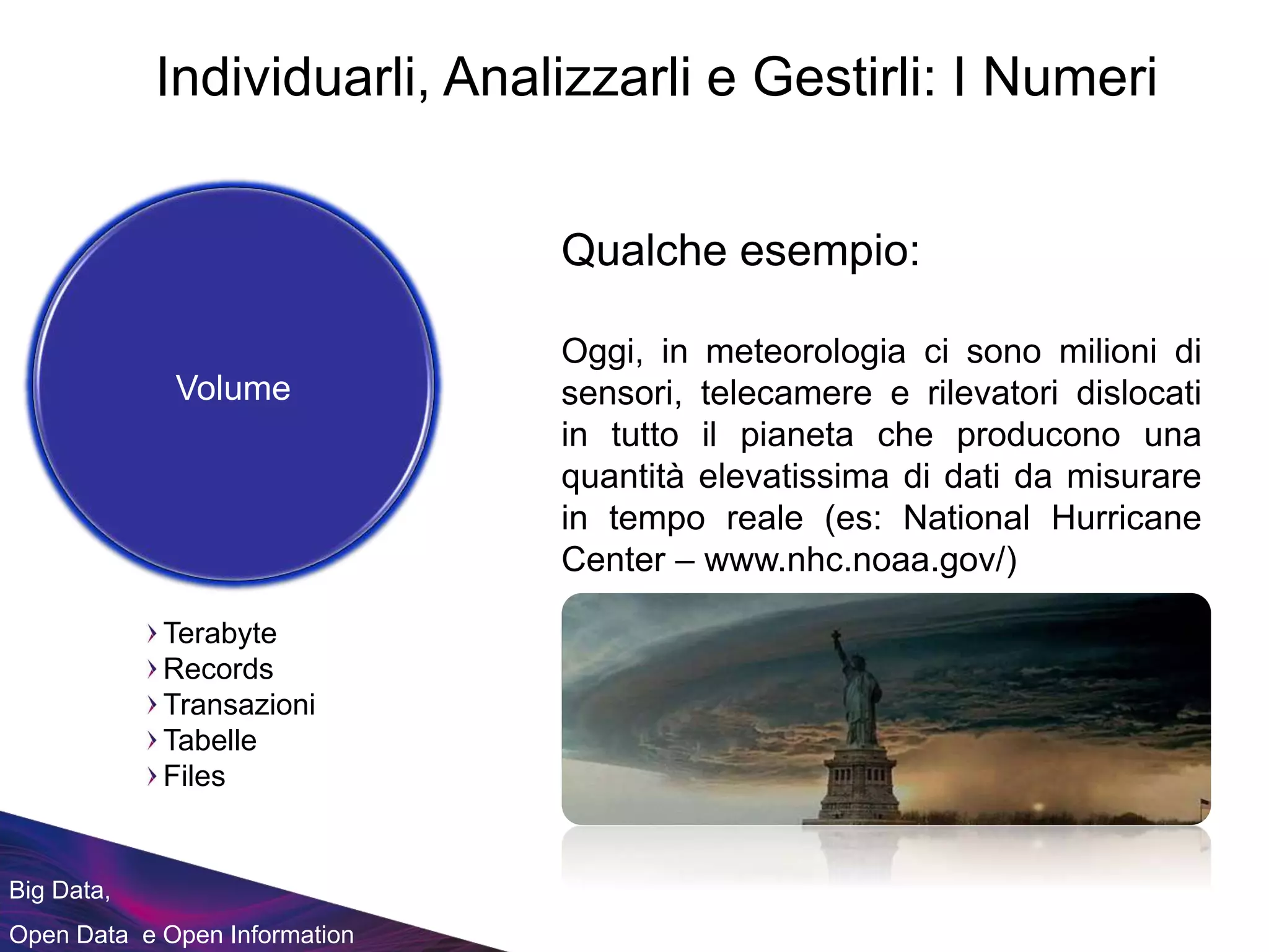 Big Data,
Open Data e Open Information
Qualche esempio:
Oggi, in meteorologia ci sono milioni di
sensori, telecamere e rilevatori dislocati
in tutto il pianeta che producono una
quantità elevatissima di dati da misurare
in tempo reale (es: National Hurricane
Center – www.nhc.noaa.gov/)
Terabyte
Records
Transazioni
Tabelle
Files
Volume
Individuarli, Analizzarli e Gestirli: I Numeri
 