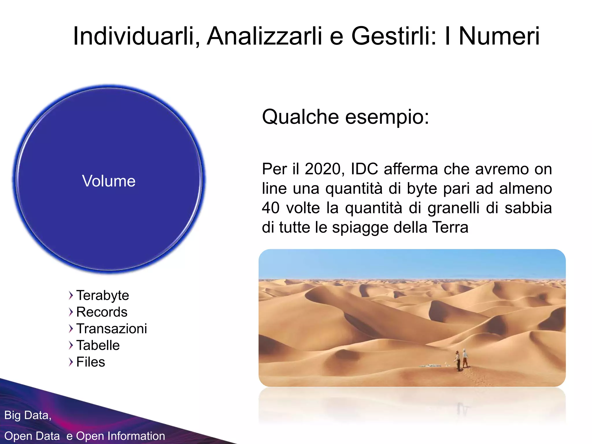 Big Data,
Open Data e Open Information
Qualche esempio:
Terabyte
Records
Transazioni
Tabelle
Files
Volume
Per il 2020, IDC afferma che avremo on
line una quantità di byte pari ad almeno
40 volte la quantità di granelli di sabbia
di tutte le spiagge della Terra
Individuarli, Analizzarli e Gestirli: I Numeri
 