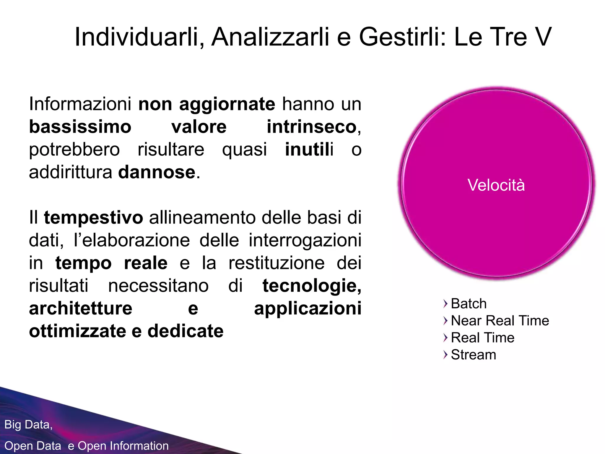 Informazioni non aggiornate hanno un
bassissimo valore intrinseco,
potrebbero risultare quasi inutili o
addirittura dannose.
Il tempestivo allineamento delle basi di
dati, l’elaborazione delle interrogazioni
in tempo reale e la restituzione dei
risultati necessitano di tecnologie,
architetture e applicazioni
ottimizzate e dedicate
Big Data,
Open Data e Open Information
Individuarli, Analizzarli e Gestirli: Le Tre V
Velocità
Batch
Near Real Time
Real Time
Stream
 