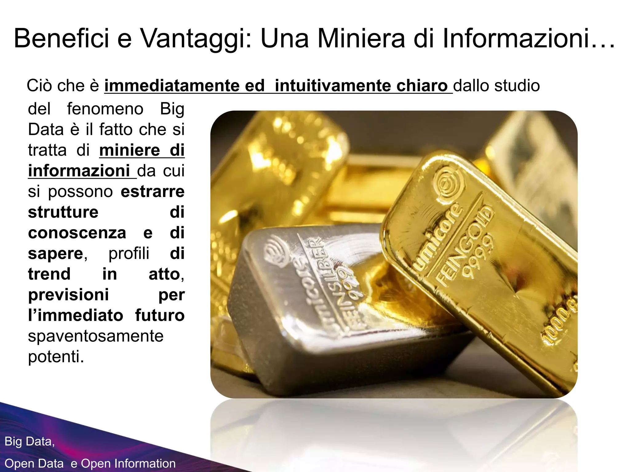 Big Data,
Open Data e Open Information
del fenomeno Big
Data è il fatto che si
tratta di miniere di
informazioni da cui
si possono estrarre
strutture di
conoscenza e di
sapere, profili di
trend in atto,
previsioni per
l’immediato futuro
spaventosamente
potenti.
Benefici e Vantaggi: Una Miniera di Informazioni…
Ciò che è immediatamente ed intuitivamente chiaro dallo studio
 