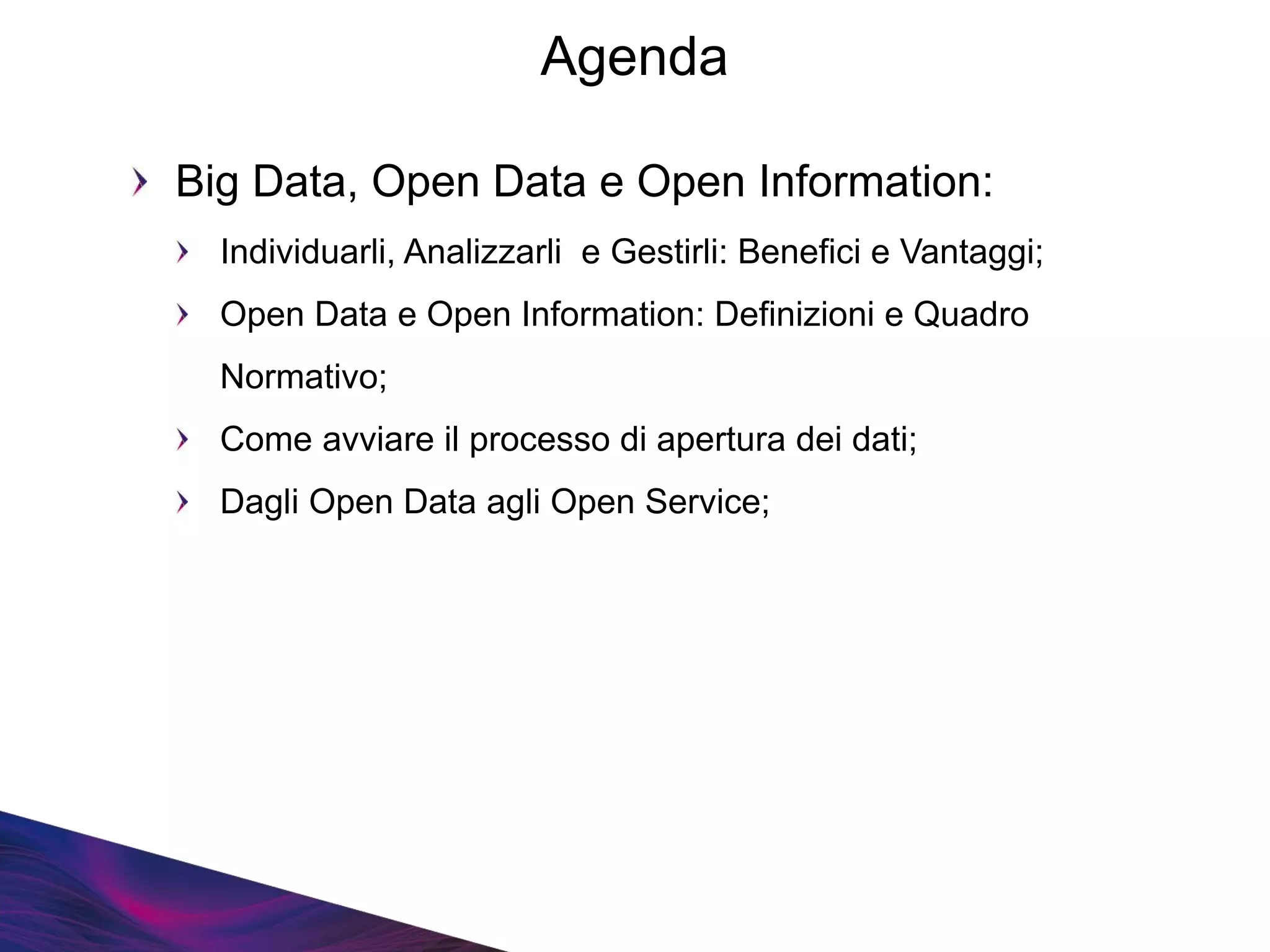 Agenda
Big Data, Open Data e Open Information:
Individuarli, Analizzarli e Gestirli: Benefici e Vantaggi;
Open Data e Open Information: Definizioni e Quadro
Normativo;
Come avviare il processo di apertura dei dati;
Dagli Open Data agli Open Service;
 