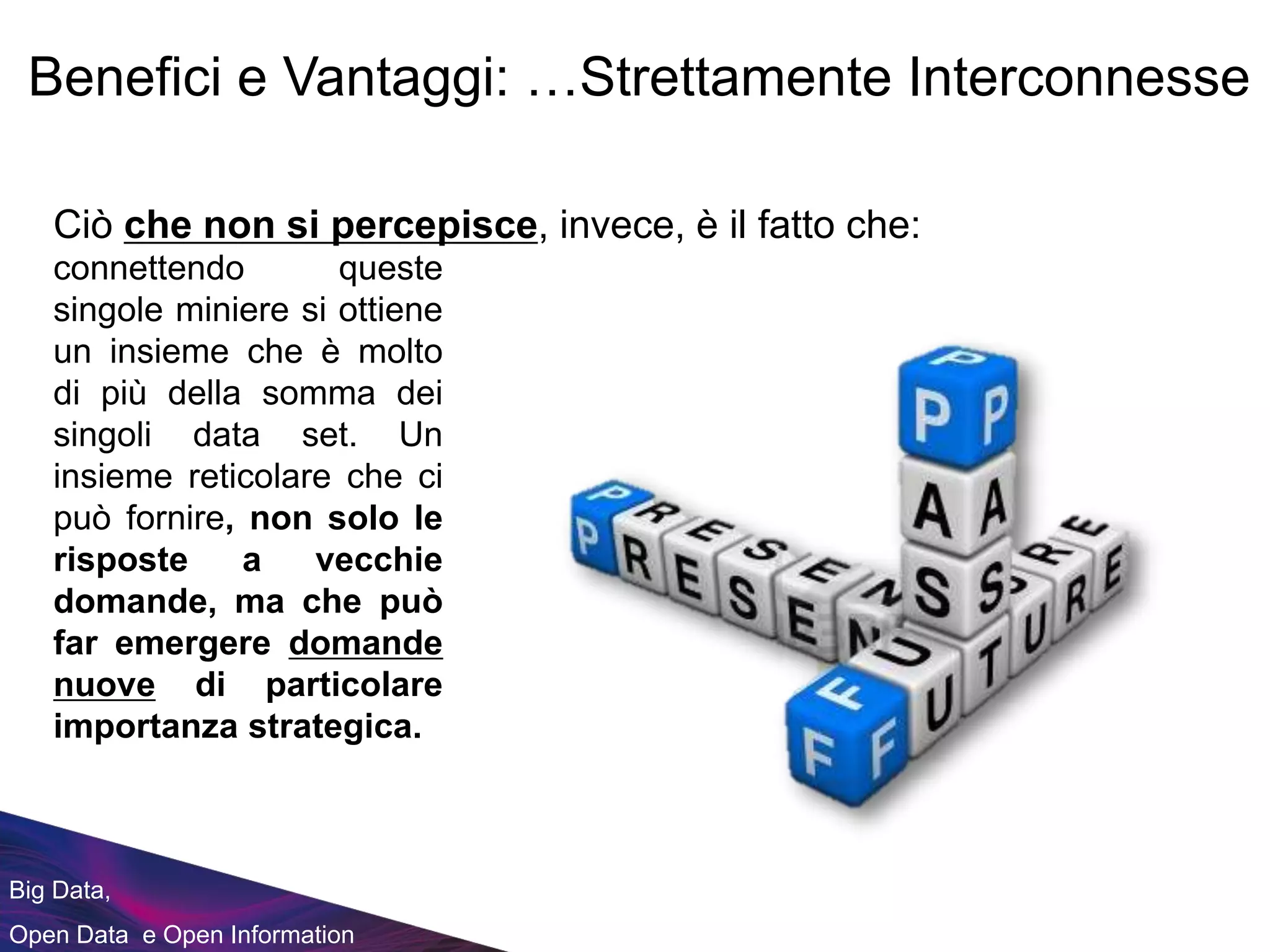 Big Data,
Open Data e Open Information
Ciò che non si percepisce, invece, è il fatto che:
Benefici e Vantaggi: …Strettamente Interconnesse
connettendo queste
singole miniere si ottiene
un insieme che è molto
di più della somma dei
singoli data set. Un
insieme reticolare che ci
può fornire, non solo le
risposte a vecchie
domande, ma che può
far emergere domande
nuove di particolare
importanza strategica.
 